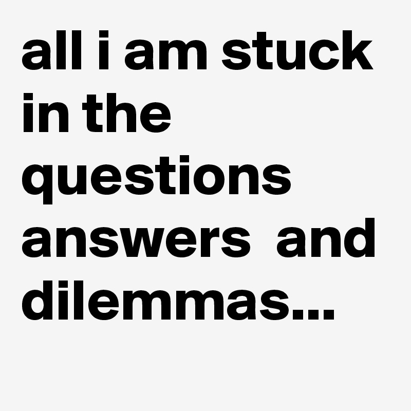 all i am stuck in the questions  answers  and dilemmas...