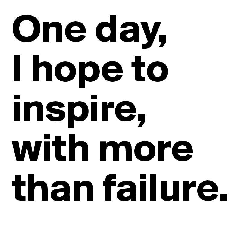 One day, 
I hope to inspire, with more than failure.