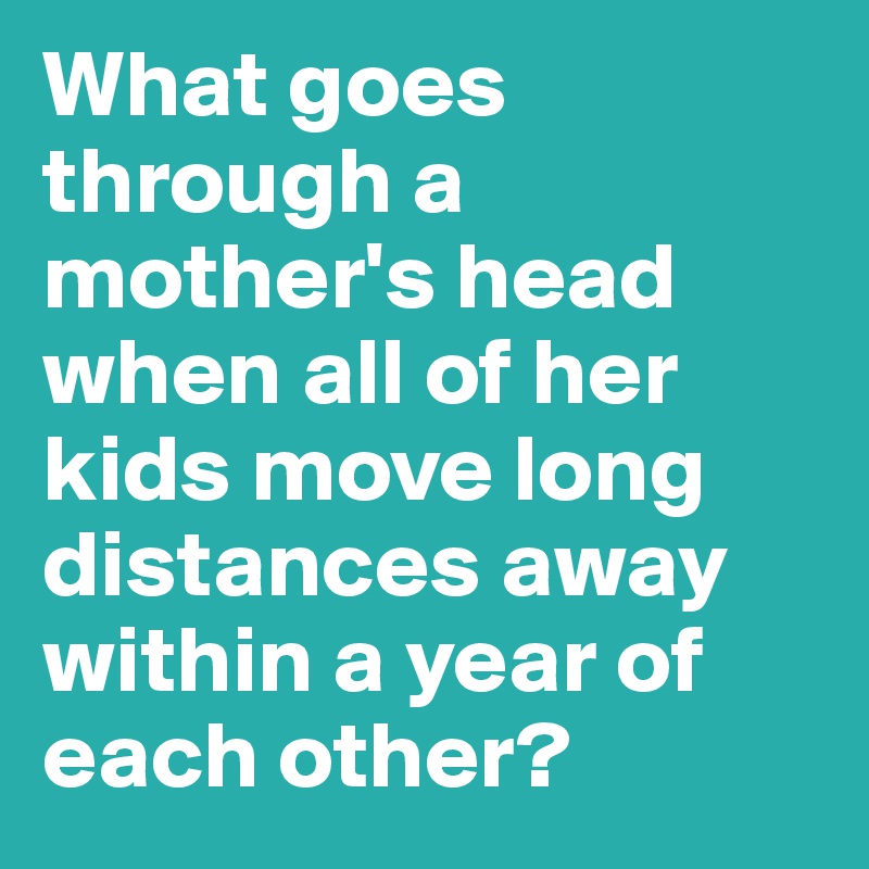 What goes through a mother's head when all of her kids move long distances away within a year of each other? 