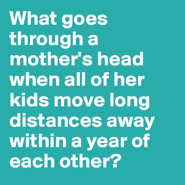 What goes through a mother's head when all of her kids move long distances away within a year of each other? 