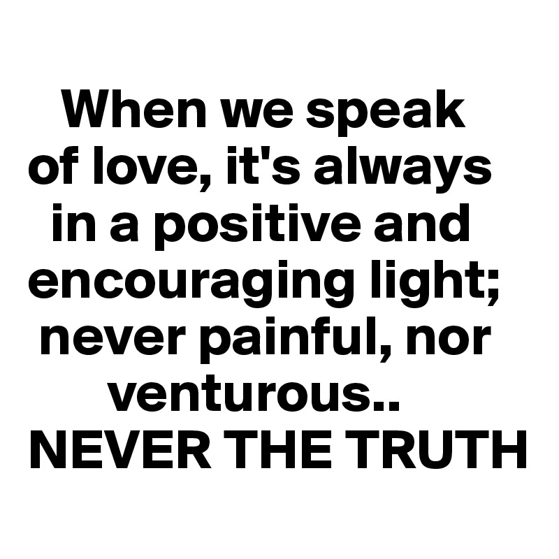     
   When we speak  
of love, it's always  
  in a positive and  
encouraging light; 
 never painful, nor 
       venturous..     NEVER THE TRUTH