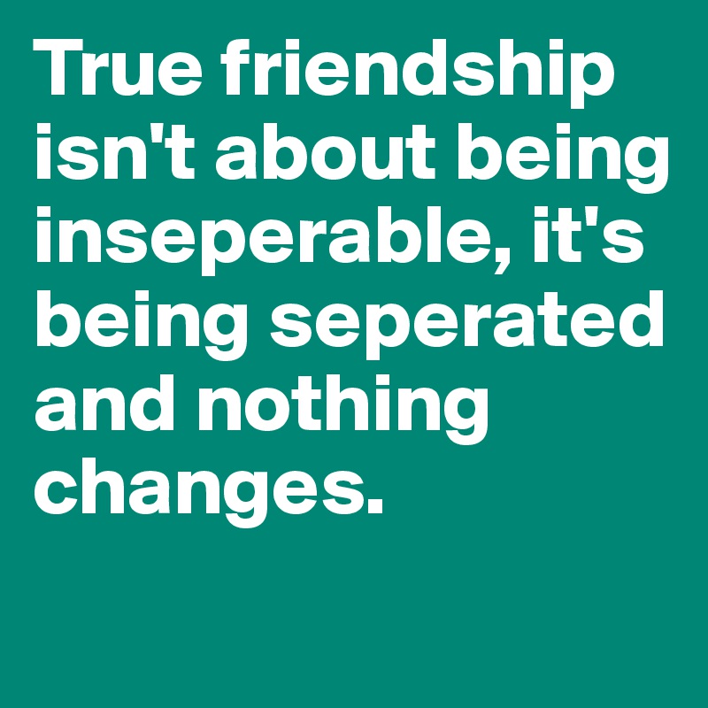 True friendship isn't about being inseperable, it's being seperated and nothing changes.
