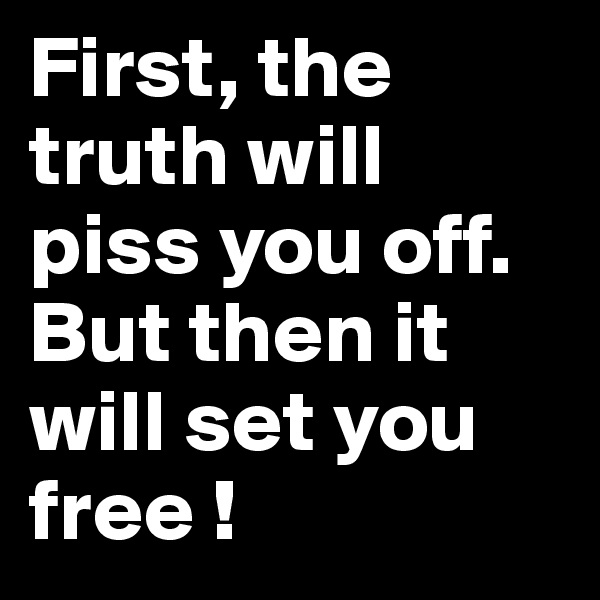 First, the truth will piss you off. But then it will set you free ! 