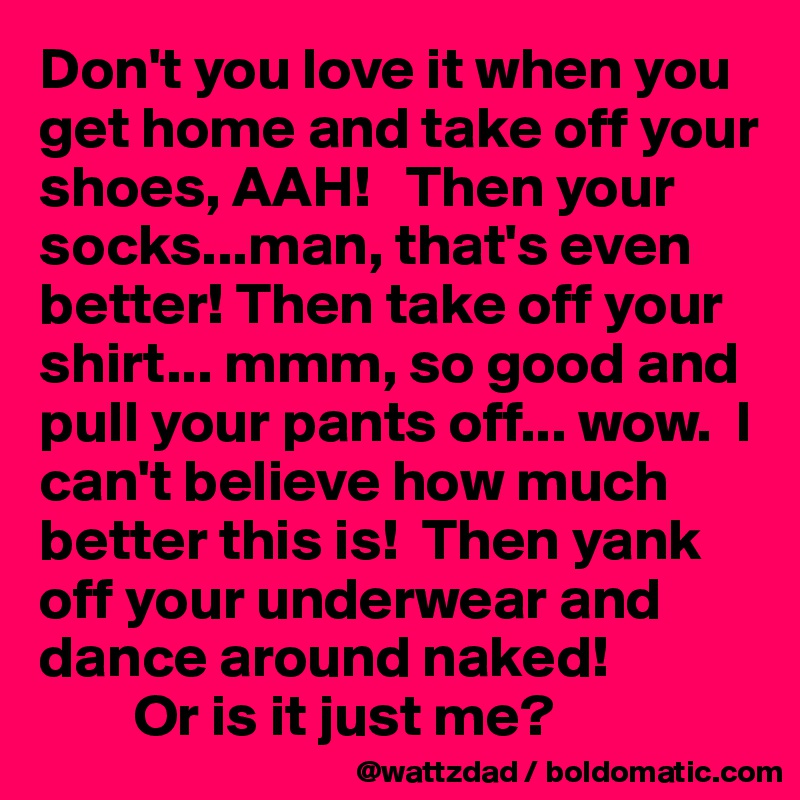 Don't you love it when you get home and take off your shoes, AAH!   Then your socks...man, that's even better! Then take off your shirt... mmm, so good and pull your pants off... wow.  I can't believe how much better this is!  Then yank off your underwear and dance around naked! 
        Or is it just me?  