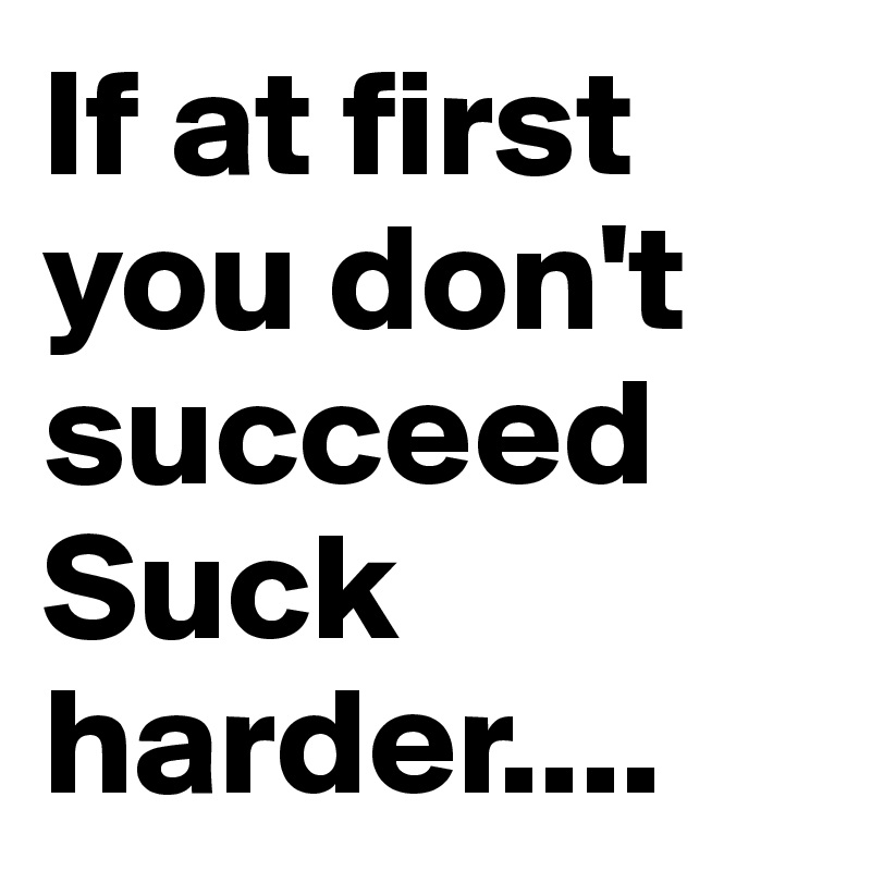 If at first you don't succeed Suck harder....