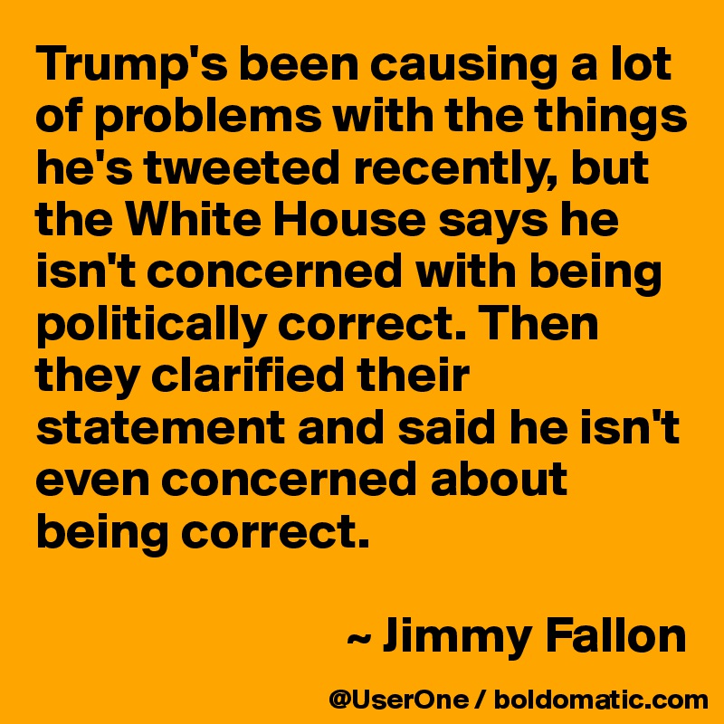 Trump's been causing a lot of problems with the things he's tweeted recently, but the White House says he isn't concerned with being politically correct. Then they clarified their statement and said he isn't even concerned about being correct.

                              ~ Jimmy Fallon