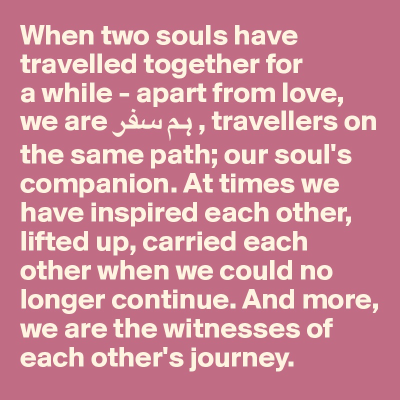 When two souls have travelled together for 
a while - apart from love, we are ?? ??? , travellers on the same path; our soul's companion. At times we have inspired each other, 
lifted up, carried each other when we could no longer continue. And more, 
we are the witnesses of each other's journey.