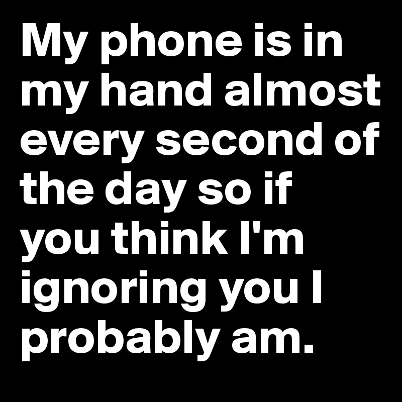 My phone is in my hand almost every second of the day so if you think I'm ignoring you I probably am.