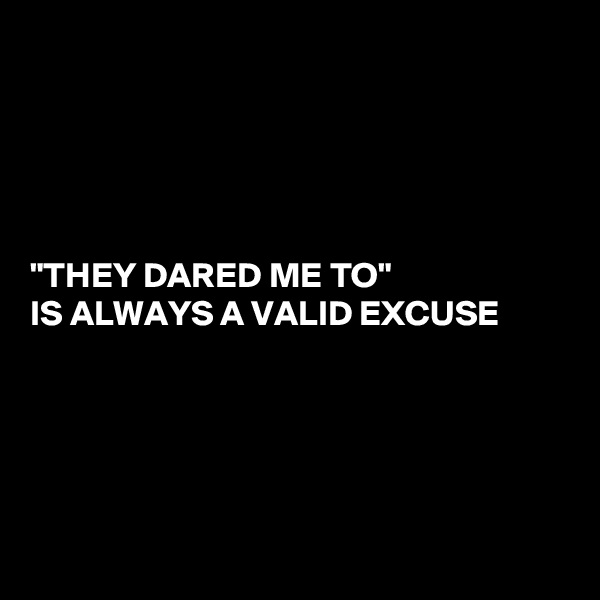 





"THEY DARED ME TO"
IS ALWAYS A VALID EXCUSE 





