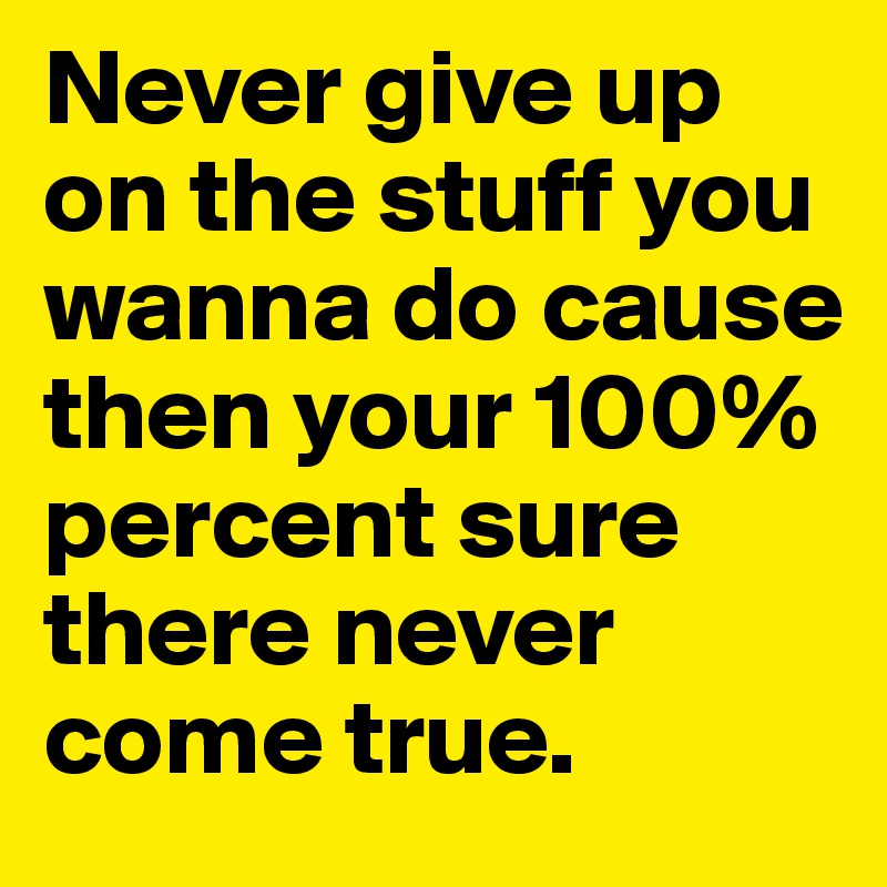 Never give up on the stuff you wanna do cause then your 100% percent sure there never come true.	