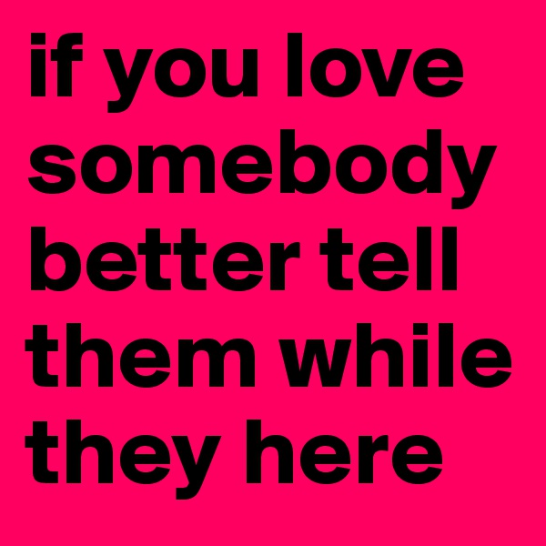 if you love somebody better tell them while they here