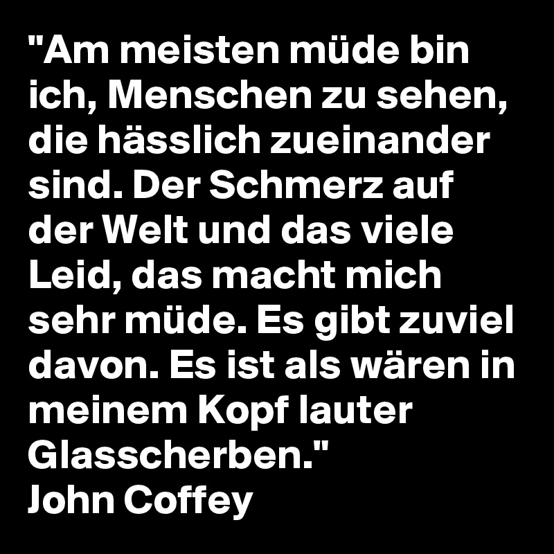 "Am meisten müde bin ich, Menschen zu sehen, die hässlich zueinander sind. Der Schmerz auf der Welt und das viele Leid, das macht mich sehr müde. Es gibt zuviel davon. Es ist als wären in meinem Kopf lauter Glasscherben."
John Coffey