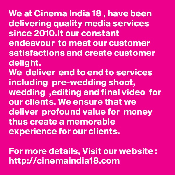 We at Cinema India 18 , have been delivering quality media services since 2010.It our constant endeavour  to meet our customer satisfactions and create customer delight.  
We  deliver  end to end to services including  pre-wedding shoot,  wedding  ,editing and final video  for our clients. We ensure that we deliver  profound value for  money thus create a memorable experience for our clients.

For more details, Visit our website : http://cinemaindia18.com