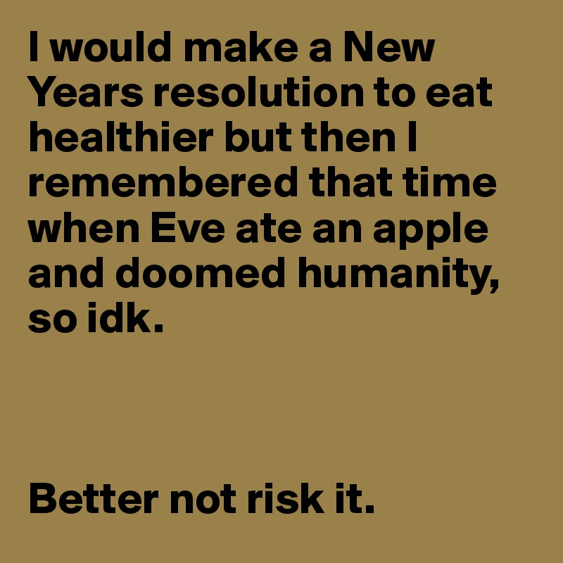 I would make a New Years resolution to eat healthier but then I remembered that time when Eve ate an apple and doomed humanity, so idk. 



Better not risk it. 