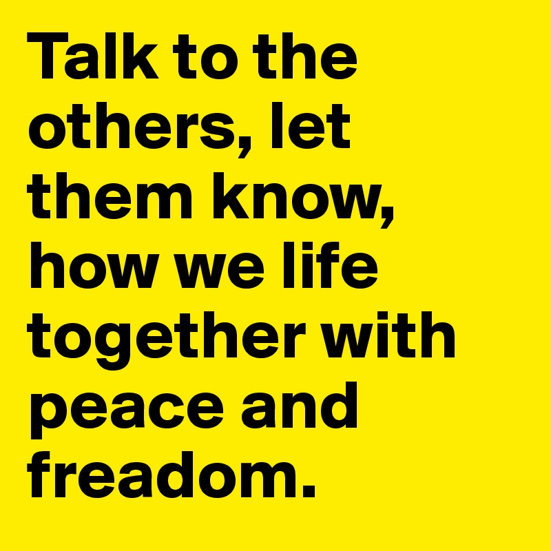 Talk to the others, let them know, how we life together with peace and freadom.