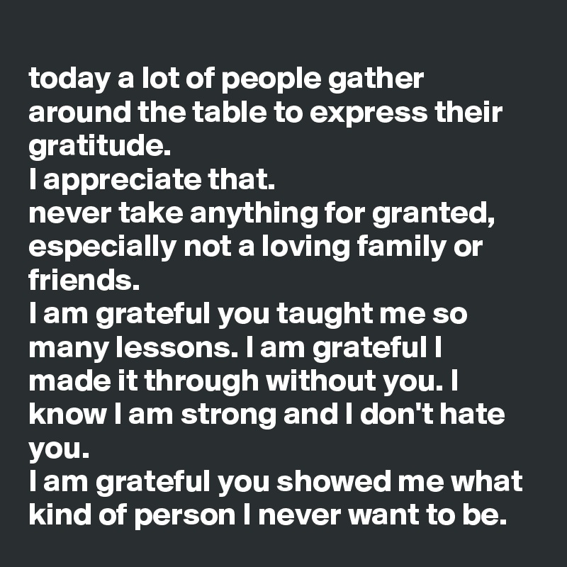 
today a lot of people gather around the table to express their gratitude.
I appreciate that. 
never take anything for granted, especially not a loving family or friends.
I am grateful you taught me so many lessons. I am grateful I made it through without you. I know I am strong and I don't hate you. 
I am grateful you showed me what kind of person I never want to be. 