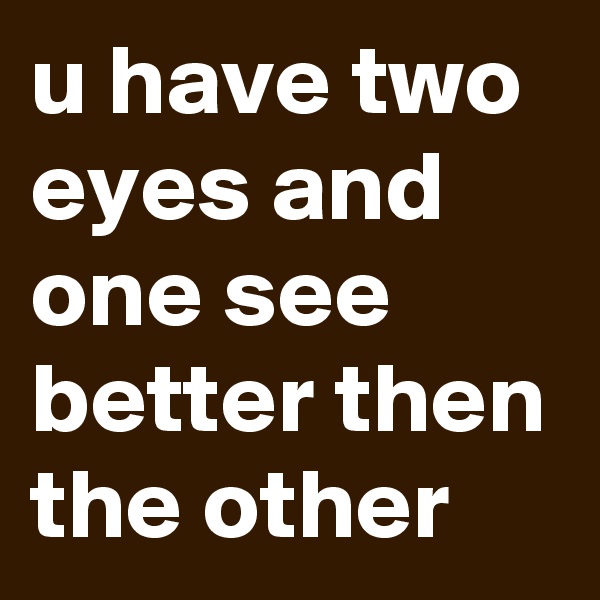 u have two eyes and one see better then the other 