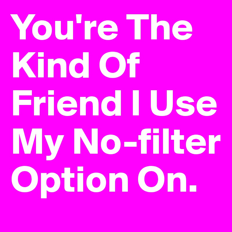 You're The
Kind Of
Friend I Use My No-filter Option On.