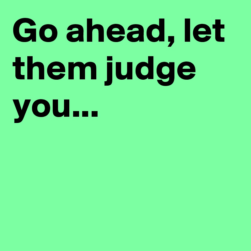 Go ahead, let them judge you...


