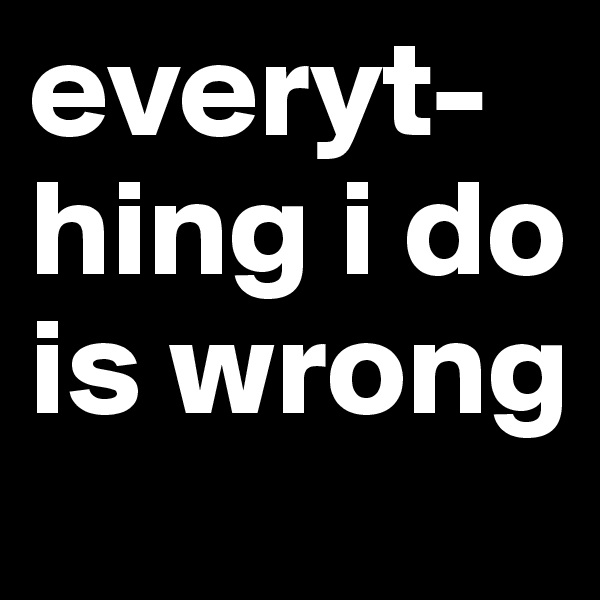 everyt-hing i do is wrong