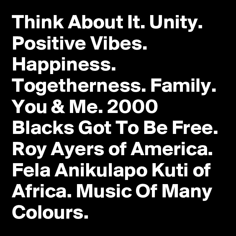 Think About It. Unity. Positive Vibes. Happiness. Togetherness. Family. You & Me. 2000 Blacks Got To Be Free. Roy Ayers of America. Fela Anikulapo Kuti of Africa. Music Of Many Colours.