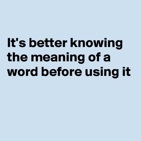 

It's better knowing the meaning of a word before using it


