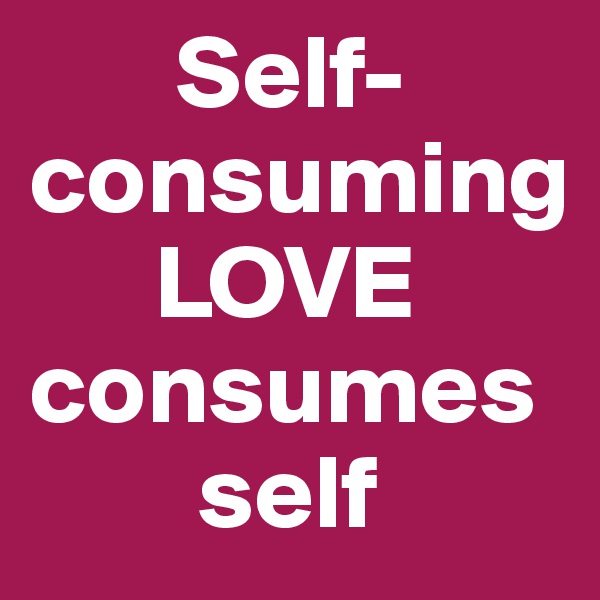        Self-consuming                     
      LOVE consumes    
        self                         