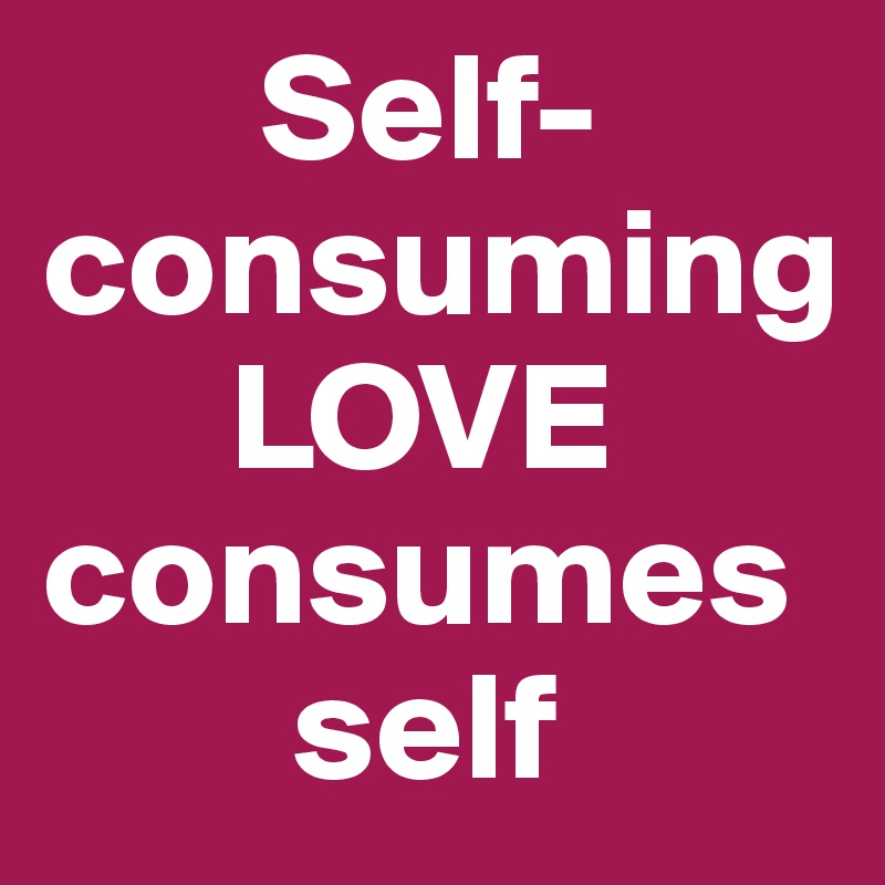        Self-consuming                     
      LOVE consumes    
        self                         
