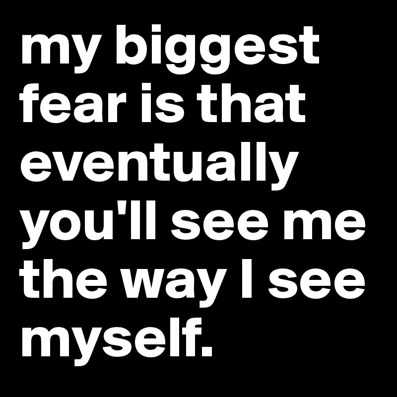 my biggest fear is that eventually you'll see me the way I see myself. 