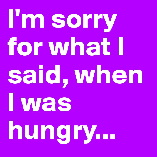 I'm sorry for what I said, when I was hungry...