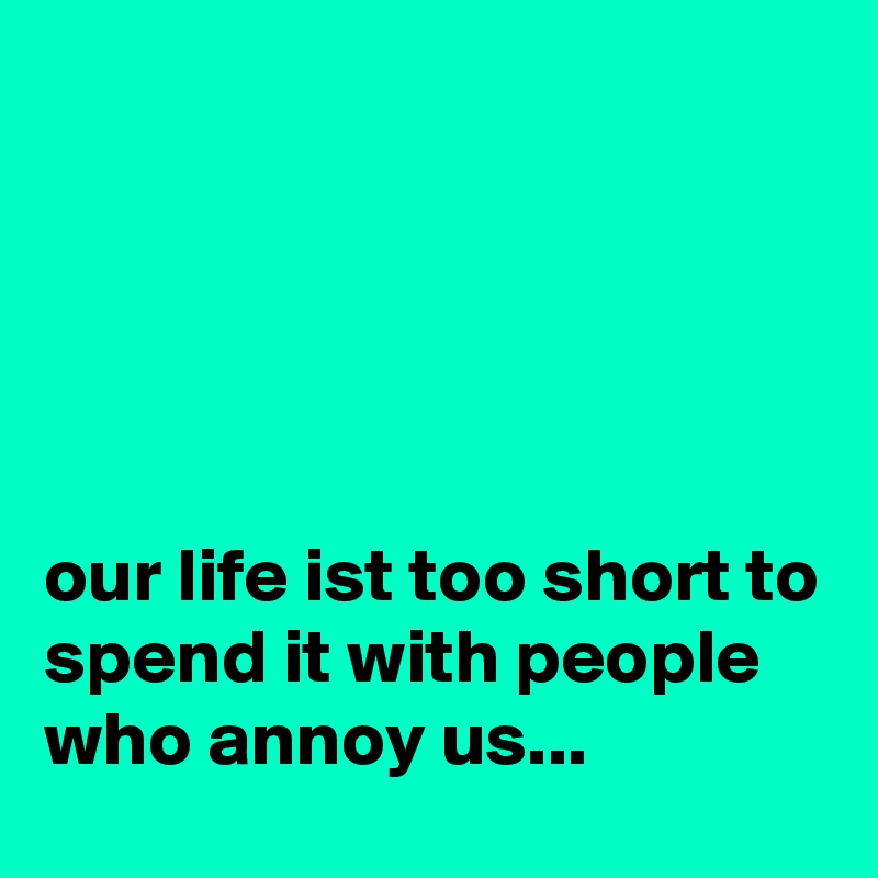 





our life ist too short to spend it with people who annoy us...