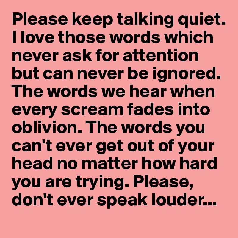 Please keep talking quiet.
I love those words which never ask for attention but can never be ignored. The words we hear when every scream fades into oblivion. The words you can't ever get out of your head no matter how hard you are trying. Please, don't ever speak louder...