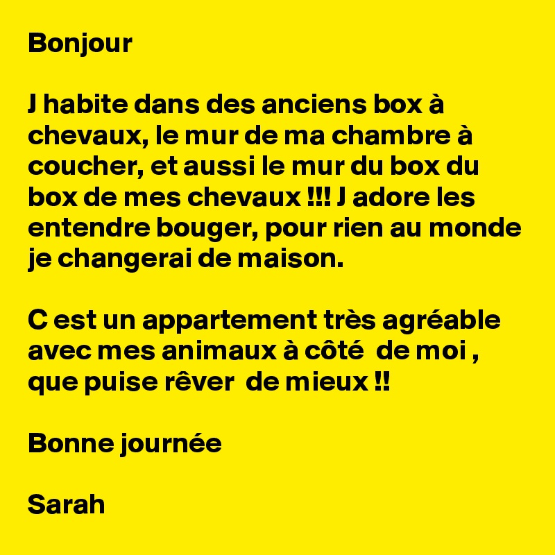 Bonjour

J habite dans des anciens box à chevaux, le mur de ma chambre à coucher, et aussi le mur du box du box de mes chevaux !!! J adore les entendre bouger, pour rien au monde je changerai de maison.

C est un appartement très agréable avec mes animaux à côté  de moi , que puise rêver  de mieux !!

Bonne journée 

Sarah