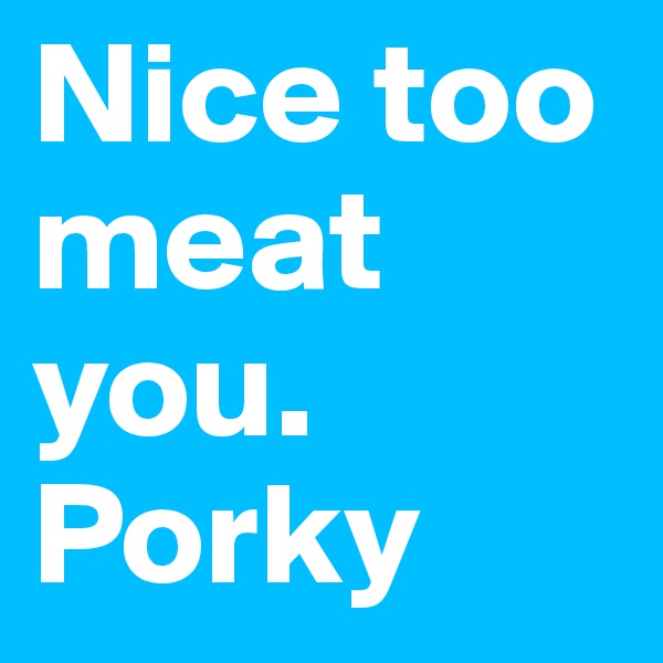 Nice too meat you. Porky