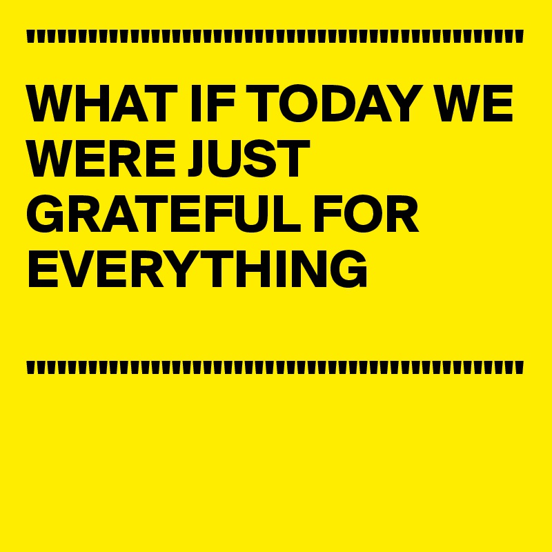 """"""""""""""""""""""""
WHAT IF TODAY WE 
WERE JUST 
GRATEFUL FOR EVERYTHING

""""""""""""""""""""""""
