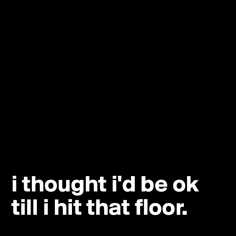 






i thought i'd be ok till i hit that floor.