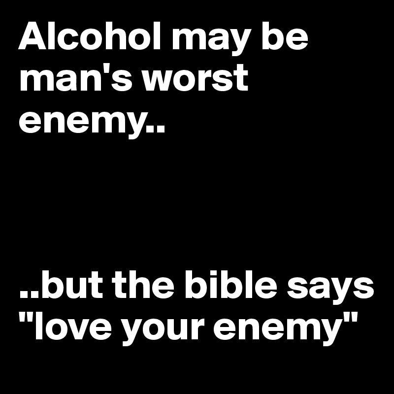 Alcohol may be man's worst enemy..



..but the bible says "love your enemy"