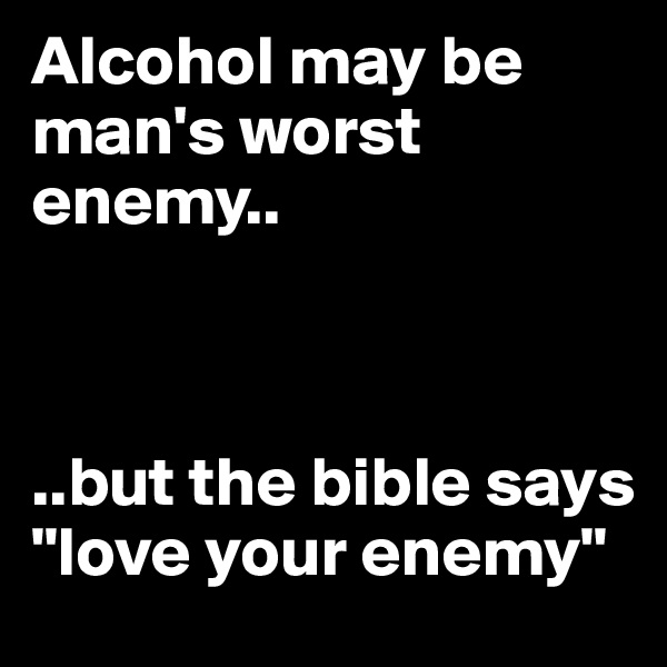 Alcohol may be man's worst enemy..



..but the bible says "love your enemy"