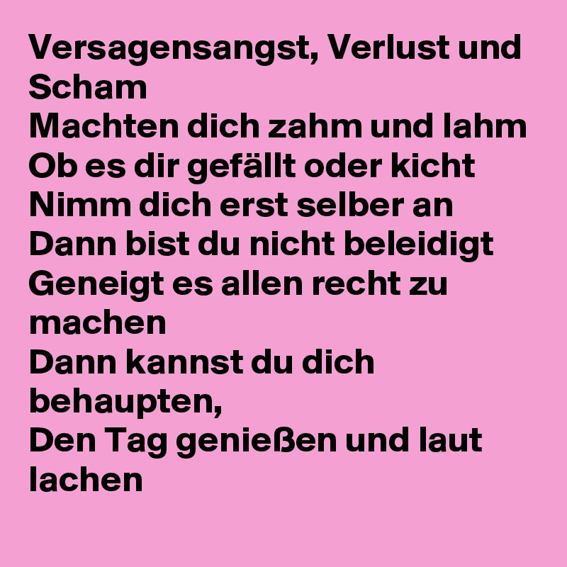 Versagensangst, Verlust und Scham
Machten dich zahm und lahm
Ob es dir gefällt oder kicht
Nimm dich erst selber an
Dann bist du nicht beleidigt
Geneigt es allen recht zu machen
Dann kannst du dich behaupten,
Den Tag genießen und laut lachen