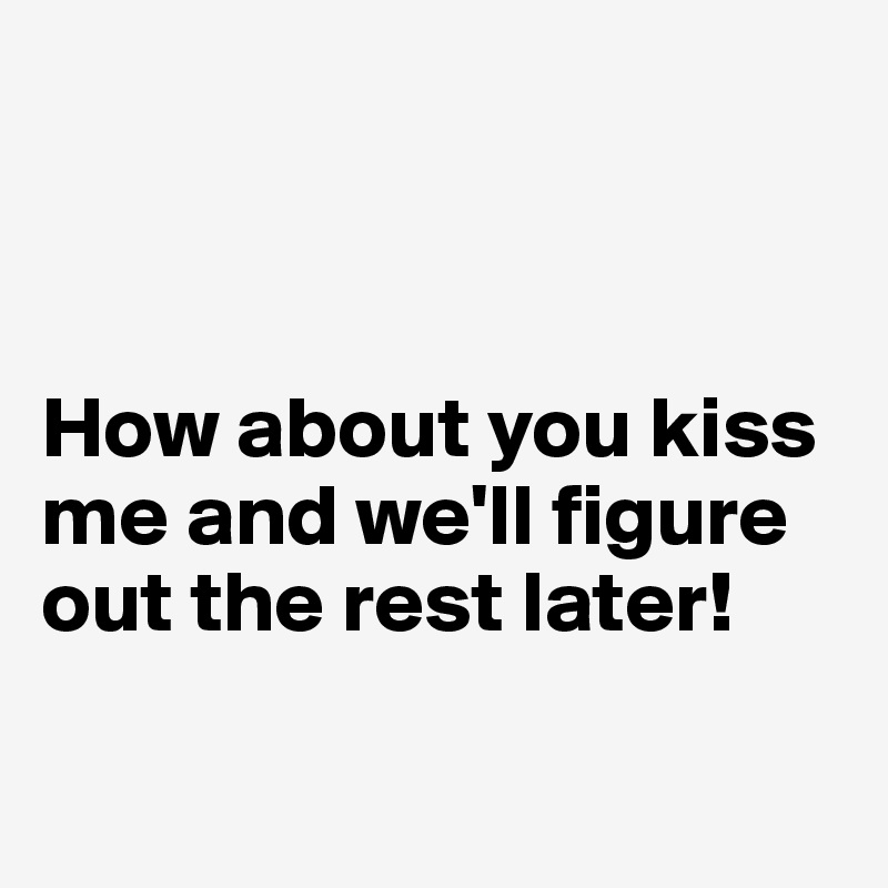 



How about you kiss me and we'll figure out the rest later!

