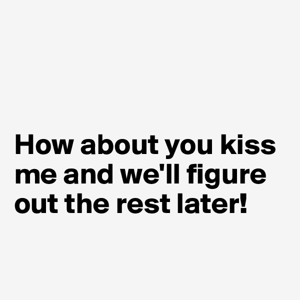 



How about you kiss me and we'll figure out the rest later!

