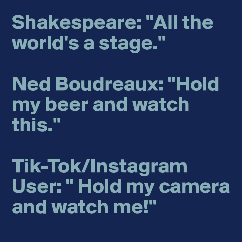 Shakespeare: "All the world's a stage."

Ned Boudreaux: "Hold my beer and watch this."

Tik-Tok/Instagram User: " Hold my camera and watch me!"