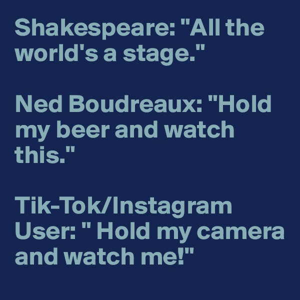 Shakespeare: "All the world's a stage."

Ned Boudreaux: "Hold my beer and watch this."

Tik-Tok/Instagram User: " Hold my camera and watch me!"