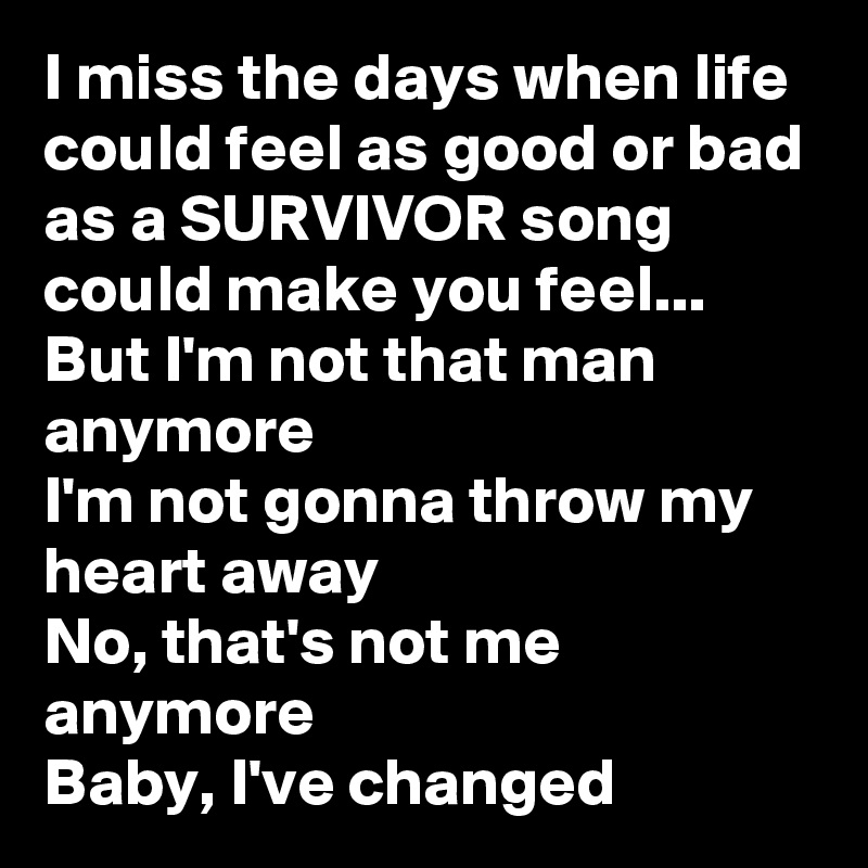 I miss the days when life could feel as good or bad as a SURVIVOR song could make you feel...
But I'm not that man anymore
I'm not gonna throw my heart away
No, that's not me anymore
Baby, I've changed