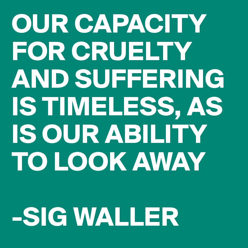 OUR CAPACITY FOR CRUELTY AND SUFFERING IS TIMELESS, AS IS OUR ABILITY TO LOOK AWAY

-SIG WALLER
