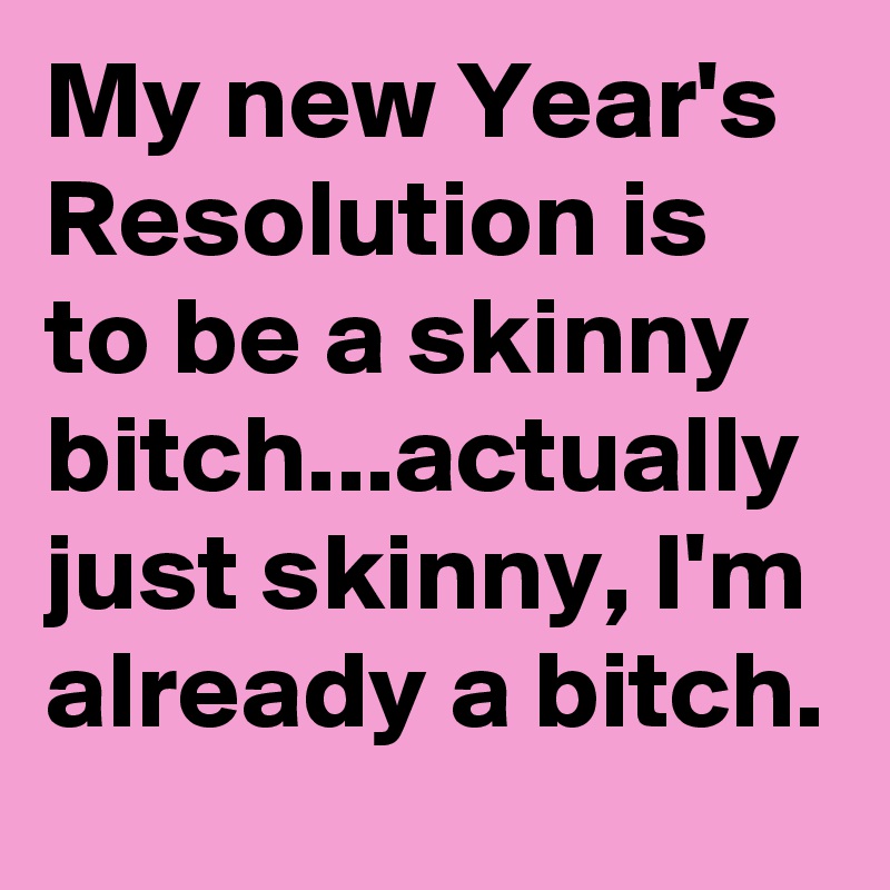 My new Year's Resolution is to be a skinny bitch...actually just skinny, I'm already a bitch.
