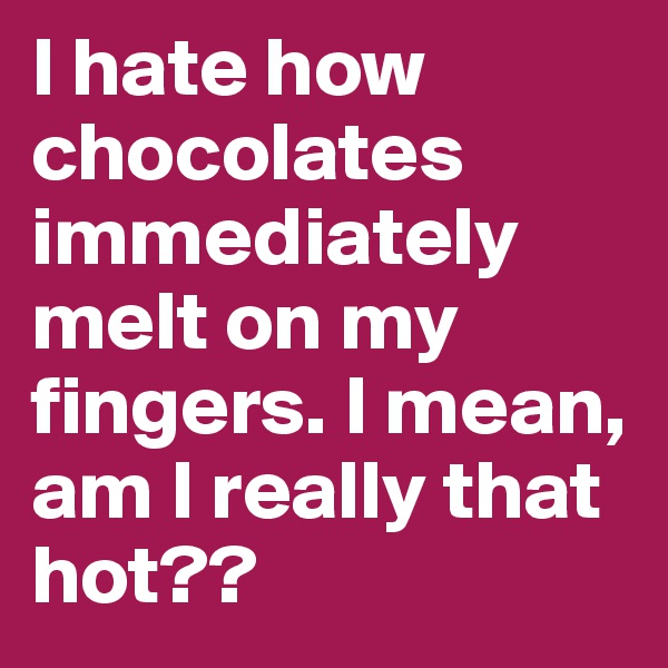 I hate how chocolates immediately melt on my fingers. I mean, am I really that hot??