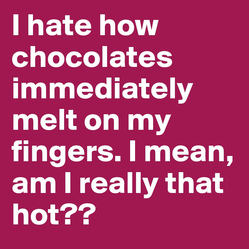 I hate how chocolates immediately melt on my fingers. I mean, am I really that hot??