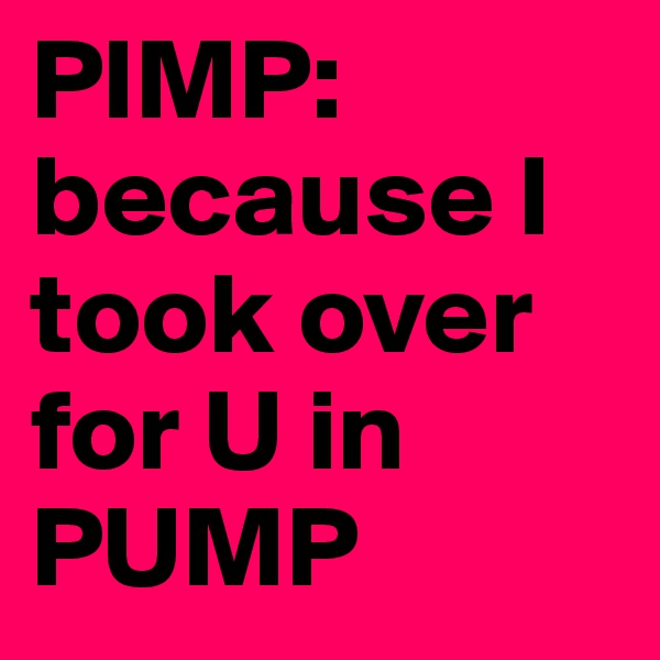 PIMP: because I took over for U in PUMP