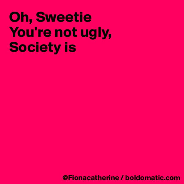 Oh, Sweetie
You're not ugly,
Society is







